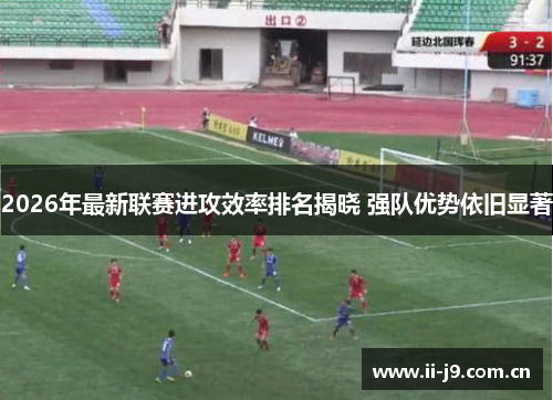 2026年最新联赛进攻效率排名揭晓 强队优势依旧显著 2026年最新联赛进攻效率排名揭晓 强队优势依旧显著