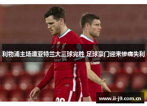 利物浦主场遭亚特兰大三球完胜 足球豪门迎来惨痛失利 利物浦主场遭亚特兰大三球完胜 足球豪门迎来惨痛失利