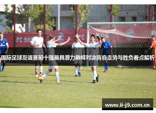 国际足球友谊赛前十强最具潜力巅峰对决阵容走势与胜负看点解析 国际足球友谊赛前十强最具潜力巅峰对决阵容走势与胜负看点解析